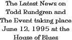 The Latest News on 
Todd Rundgren and The Event taking place June 12, 1995 at the House of 
Blues